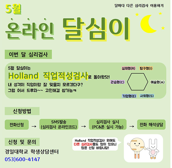 5월 온라인 달심이, 이번 달 심리검사 : 5월 달심이는 Holland 직업적성검사로 돌아왔닷! 내 성격이 직업이랑 잘 맞을지 모르겠다구? 그럼 어서 드루와~~고민해결 쌉가능 /  신청방법 : 전화신청 → SMS발송 → 심리검사 실시 → 전화 해석상담 / 신청및문의 : 경일대학교 학생상담센터 053)600-4147