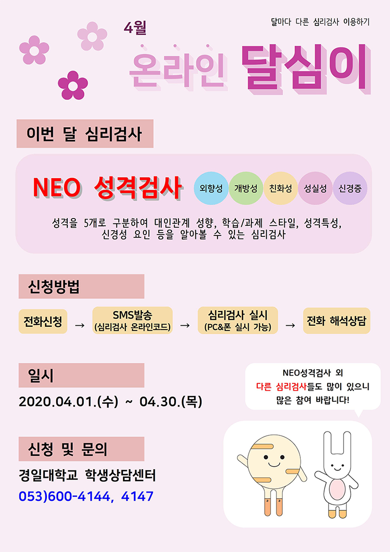 4월 온라인 달심이, 이번 달 심리검사 : NEO 성격검사(외향성, 개방성, 친화성, 성실성, 신경증), 성격을 5개로 구분하여 대인관계 성향, 학습/과제 스타일, 성격특성, 신경성 요인 등을 알아볼 수 있는 심리검사 /  신청방법 : 전화신청 → SMS발송 → 심리검사 실시 → 전화 해석상담/ 일시 : 2020.04.01(수)~04.30(목) / 신청및문의 : 경일대학교 학생상담센터 053)600-4144,4147