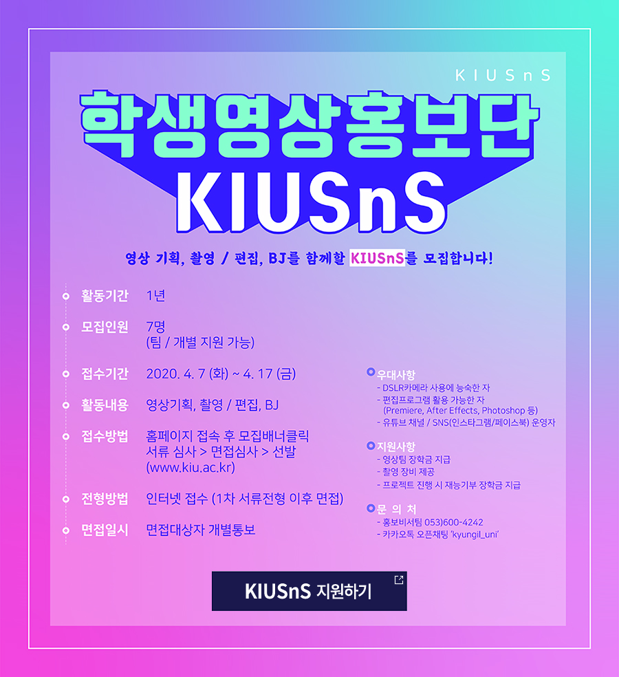 ● 모집인원 : 7명

● 지원자격 : 본교 재학생 남녀

● 접수방법 : 홈페이지(www.kiu.ac.kr) 접속 후 일반공지 → 지원서 작성→ 접수

● 접수기간 : 2020. 4. 7(화) ~ 4. 17(금)

● 선발방법 : 서류심사 통과자를 대상으로 면접심사 후 선발 
              (면접일자는 서류합격자를 대상으로 별도 통보)

● 활동기간 : 1년

● 활동내용 : 영상 기획, 촬영 / 편집, BJ

● 활동특전 : 매학기 장학금 지급, 소정의 활동경비 지급, 촬영 장비 사용 지원

● 우대사항 : 1) DSLR카메라 사용에 능숙한 자
	      2) 편집 프로그램(Premiere, After Effects, Photoshop 등) 활용 가능한 자
	      3) 유튜브 채널 운영자 / SNS(인스타그램/페이스북) 운영자

● 문    의 : 경일대학교 기획처 홍보비서팀(053-600-4242)