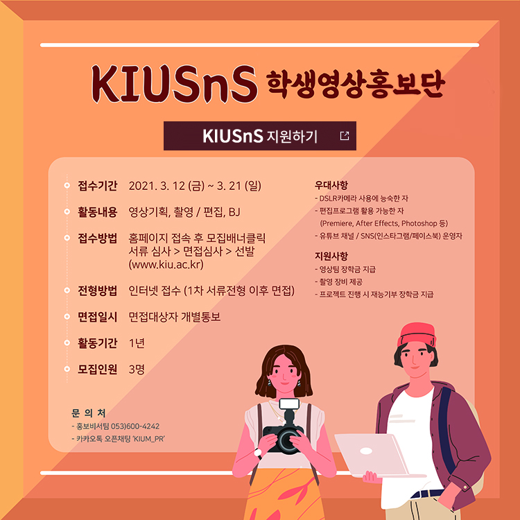 
● 모집인원 : 3명

● 지원자격 : 본교 재학생 남녀

● 접수방법 : 홈페이지(www.kiu.ac.kr) 접속 후 일반공지 → 지원서 작성→ 접수

● 접수기간 : 2021. 3. 12(금) ~ 3. 21(일)

● 선발방법 : 서류심사 통과자를 대상으로 면접심사 후 선발 
              (면접일자는 서류합격자를 대상으로 별도 통보)

● 활동기간 : 1년

● 활동내용 : 영상 기획, 촬영 / 편집, BJ

● 활동특전 : 매학기 장학금 지급, 소정의 활동경비 지급, 촬영 장비 사용 지원

● 우대사항 : 1) DSLR카메라 사용에 능숙한 자
	      2) 편집 프로그램(Premiere, After Effects, Photoshop 등) 활용 가능한 자
	      3) 유튜브 채널 운영자 / SNS(인스타그램/페이스북) 운영자

● 문    의 : 경일대학교 기획처 홍보비서팀(053-600-4242)


*본문 최하단에 클릭시 학생영상홍보단 모집 게시판으로 연결되는 링크첨부 바람.