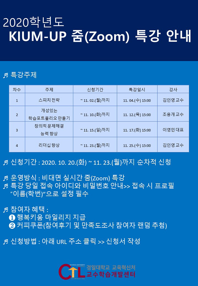 2020학년도 KIUM-UP 줌(Zoom) 특강 신청 안내/1. 특강주제 / 1차수 /주제 : 스피치 전략/신청기간 : ~ 11. 02.(월)까지/특강일시 : 11. 04.(수) 15:00/ 강사 : 김인영 교수 / 2차수, 주제 : 개성있는 학습포트폴리오 만들기/신청기간 :~ 11. 10.(화)까지, 특강일시 :11. 12.(목) 15:00, 강사 :조용개 교수/ 3차수 /주제 : 창의적 문제해결 능력 향상, 신청기간 :~ 11. 15.(일)까지 / 특강일시 :11. 17.(화) 15:00/ 강사 :이영민 대표/4차수, 주제 : 리더십 향상, 신청기간 : ~11.23(월)까지, 특강일시 : 11.25(수) 15:00 / 강사 : 김인영 교수/2. 신청기간 : 2020. 10. 20.(화) ~ 11. 23.(월)까지 순차적으로 신청
3. 운영방식 : 비대면 실시간 줌 특강(특강 당일 접속 아이디와 비밀번호 안내>> 접속 시 프로필 명 “이름(학번)”으로 설정 필수)
4. 참여자 혜택 : 행복키움 마일리지 지급
                커피쿠폰(참여후기 및 만족도조사 제출한 참여자 랜덤 추첨)
5. 신청방법 : 아래 URL 주소 클릭 → 신청서 작성, 여기 클릭 하세요 https://forms.gle/n1JiG3a8jSekfGBA7 