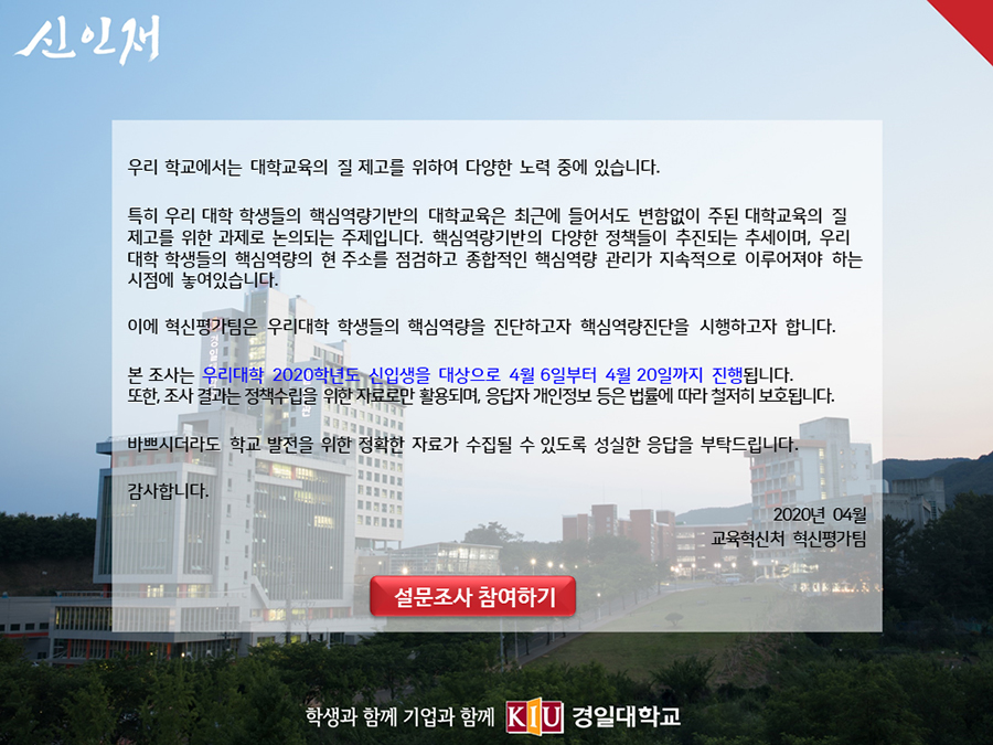 우리 학교에서는 대학교육의 질 제고를 위하여 다양한 노력 중에 있습니다.

특히 우리 대학 학생들의 핵심역량기반의 대학교육은 최근에 들어서도 변함없이 주된 대학교육의 질 제고를 위한 과제로 논의되는 주제입니다. 핵심역량기반의 다양한 정책들이 추진되는 추세이며, 우리대학 학생들의 핵심역량의 현 주소를 점검하고 종합적인 핵심역량 관리가 지속적으로 이루어져야 하는 시점에 놓여있습니다.

이에 혁신평가팀은 우리대학 학생들의 핵심역량을 진단하고자 핵심역량진단을 시행하고자 합니다.

본 조사는 우리대학 2020학년도 신입생을 대상으로 4월 6일부터 4월 20일까지 진행됩니다.
또한, 조사 결과는 정책수립을 위한 자료로만 활용되며, 응답자 개인정보 등은 관련 법률에 따라 철저히 보호됩니다. 

바쁘시더라도 학교 발전을 위한 정확한 자료가 수집될 수 있도록 성실한 응답을 부탁드립니다.
감사합니다.