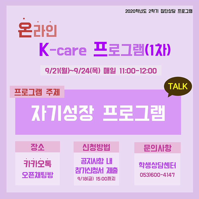 2020학년도 2학기 온라인 K-care프로그램(집단상담) 안내

1. 프로그램 명 : 2020학년도 2학기 온라인 K-care 프로그램(집단상담)
2. 진행기간 : 2020.09.21.(월) ~ 09.24.(목) 매일 11:00-12:00 
3. 신청기한 : 2020.09.18.(금) 15:00까지 
4. 주    제 : 자기성장 프로그램 
5. 진행장소 : 온라인(카카오톡 오픈채팅방)
6. 신청방법 : 온라인 참가신청서 작성(http://naver.me/GHMewP3s)
7. 기타사항 : 프로그램 수료 시 행복키움마일리지 제공

경일대학교 학생상담센터