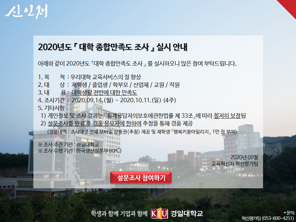 2020년도 『 대학 종합만족도 조사 』 실시 안내

아래와 같이 2020년도 『대학 종합만족도 조사 』 를 실시하오니 많은 참여 부탁드립니다.

1. 목        적  : 우리대학 교육서비스의 질 향상
2. 대        상  :  재학생 / 졸업생 / 학부모 / 산업체 / 교원 / 직원
3. 내         용 :  대학생활 전반에 대한 만족도
4. 조사기간  :  2020.09.14.(월) ~ 2020.10.02.(금) (3주)
5. 기타사항
  1) 개인정보 및 조사 결과는 「통계응답자의보호에관한법률 제 33조」에 따라 철저히 보장됨
  2) 설문조사를 완료 후 경품 응모자에 한하여 추첨을 통해 경품 제공
       (경품내역 : 조사대상 전체 모바일 상품권(추첨) 제공 및 재학생 「행복키움마일리지」 1만 점 부여)

※ 조사 주관 기관 : 경일대학교
※ 조사 수행 기관 : 한국생산성본부(KPC)
