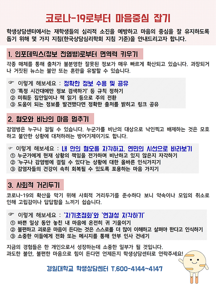 코로나-19로부터 마음중심 잡기/ 학생상담센터에서는 재학생들의 심리적 소진을 예방하고 마음의 중심을 잘 유지하도록 돕기 위해 몇 가지 지침(한국상담심리학회 지침 기준)을 안내드리고자 합니다. 1. 인포데믹스(정보 전염병)로부터 면역력 키우기 2. 혐오와 비난의 마음 멈추기 3. 사회적 거리두기 / 지금의 경험들은 한 개인으로서 성장하는데 소중한 일부가 될 것입니다. 과도한 불안, 불편한 마음으로 힘이 든다면 언제든지 학생상담센터로 연락주세요! 경일대학교 학생상담센터 600-4144~4147