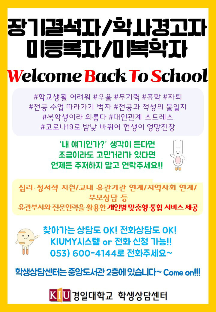 1. 프로그램명: 재학생 대학생활 유지 및 적응 지원을 위한 「Welcome Back to School」
2. 프로그램 내용: 심리·정서적 지원, 교내 유관기관 연계, 부모상담, 지역사회 전문기관 연계, 찾아가는 상담서비스 등 맞춤형 통합 서비스 제공
3. 신청기간: 학기 중 계속
4. 신청대상: 장기결석생, 학사경고생, 미등록·미복학생, 학교 적응에 도움을 받고자 하는 학생, 지도교수가 의뢰한 학생, 기타 집중관리가 필요한 학생
5. 신청방법
  ① KIUMY시스템 신청: KIUMY▷상담▷상담신청▷학생상담센터▷장기결석, 학사경고 등 Welcome Back To School
  ② 전화 신청: 053-600-4144
6. 문의사항: 경일대학교 학생상담센터 (☎ 053-600-4144)
(* 사용폰트: ①가나초콜릿체, 롯데제과, 공유마당, OFL ②중나좋체Light, 중고나라, 공유마당, OFL ③배달의민족 주아체, 배달의민족, 공유마당, OFL)